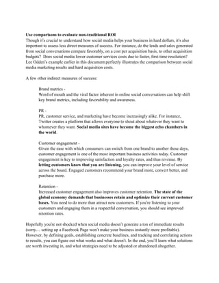 Use comparisons to evaluate non-traditional ROI
Though it’s crucial to understand how social media helps your business in hard dollars, it’s also
important to assess less direct measures of success. For instance, do the leads and sales generated
from social conversations compare favorably, on a cost per acquisition basis, to other acquisition
budgets? Does social media lower customer services costs due to faster, first-time resolution?
Lee Odden’s example earlier in this document perfectly illustrates the comparison between social
media marketing results and hard acquisition costs.

A few other indirect measures of success:

       Brand metrics -
       Word of mouth and the viral factor inherent in online social conversations can help shift
       key brand metrics, including favorability and awareness.

       PR -
       PR, customer service, and marketing have become increasingly alike. For instance,
       Twitter creates a platform that allows everyone to shout about whatever they want to
       whomever they want. Social media sites have become the biggest echo chambers in
       the world.

       Customer engagement -
       Given the ease with which consumers can switch from one brand to another these days,
       customer engagement is one of the most important business activities today. Customer
       engagement is key to improving satisfaction and loyalty rates, and thus revenue. By
       letting customers know that you are listening, you can improve your level of service
       across the board. Engaged customers recommend your brand more, convert better, and
       purchase more.

       Retention -
       Increased customer engagement also improves customer retention. The state of the
       global economy demands that businesses retain and optimize their current customer
       bases. You need to do more than attract new customers. If you’re listening to your
       customers and engaging them in a respectful conversation, you should see improved
       retention rates.

Hopefully you’re not shocked when social media doesn’t generate a ton of immediate results
(sorry… setting up a Facebook Page won’t make your business instantly more profitable).
However, by defining goals, establishing concrete baselines, and tracking and correlating actions
to results, you can figure out what works and what doesn’t. In the end, you’ll learn what solutions
are worth investing in, and what strategies need to be adjusted or abandoned altogether.
 