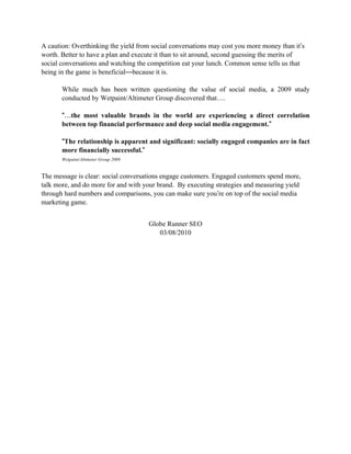 A caution: Overthinking the yield from social conversations may cost you more money than it’s
worth. Better to have a plan and execute it than to sit around, second guessing the merits of
social conversations and watching the competition eat your lunch. Common sense tells us that
being in the game is beneficial—because it is.

       While much has been written questioning the value of social media, a 2009 study
       conducted by Wetpaint/Altimeter Group discovered that….

       “…
       “…the most valuable brands in the world are experiencing a direct correlation
                                                                          ”
       between top financial performance and deep social media engagement.”

       “The relationship is apparent and significant: socially engaged companies are in fact
                                   ”
       more financially successful.”
       Wetpaint/Altimeter Group 2009


The message is clear: social conversations engage customers. Engaged customers spend more,
talk more, and do more for and with your brand. By executing strategies and measuring yield
through hard numbers and comparisons, you can make sure you’re on top of the social media
marketing game.


                                       Globe Runner SEO
                                          03/08/2010
 