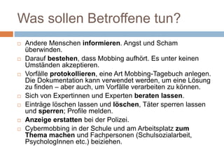 Was sollen Betroffene tun?
 Andere Menschen informieren. Angst und Scham
überwinden.
 Darauf bestehen, dass Mobbing aufhört. Es unter keinen
Umständen akzeptieren.
 Vorfälle protokollieren, eine Art Mobbing-Tagebuch anlegen.
Die Dokumentation kann verwendet werden, um eine Lösung
zu finden – aber auch, um Vorfälle verarbeiten zu können.
 Sich von Expertinnen und Experten beraten lassen.
 Einträge löschen lassen und löschen, Täter sperren lassen
und sperren; Profile melden.
 Anzeige erstatten bei der Polizei.
 Cybermobbing in der Schule und am Arbeitsplatz zum
Thema machen und Fachpersonen (Schulsozialarbeit,
PsychologInnen etc.) beiziehen.
 