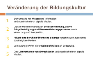 Veränderung der Bildungskultur
Der Umgang mit Wissen und Information
verändert sich durch digitale Medien.
Digitale Medien unterstützen politische Bildung, aktive
Bürgerbeteiligung und Demokratisierungsprozesse durch
Vernetzung und Kooperation.
1
2
3
4
5
Private und beruflich/öffentliche Belange verschmelzen zusehends
durch digitale Medien.
Vernetzung gewinnt in der Kommunikation an Bedeutung.
Das Lernverhalten von Erwachsenen verändert sich durch digitale
Medien.
 