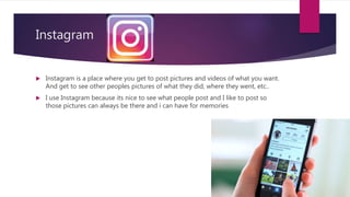 Instagram
 Instagram is a place where you get to post pictures and videos of what you want.
And get to see other peoples pictures of what they did, where they went, etc..
 I use Instagram because its nice to see what people post and I like to post so
those pictures can always be there and i can have for memories
 