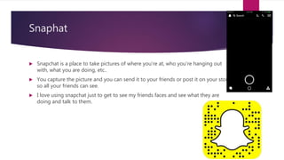 Snaphat
 Snapchat is a place to take pictures of where you're at, who you're hanging out
with, what you are doing, etc..
 You capture the picture and you can send it to your friends or post it on your story
so all your friends can see.
 I love using snapchat just to get to see my friends faces and see what they are
doing and talk to them.
 