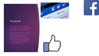 Facebook
Facebook is a place where you
get to post videos, pictures, and
just whatever is on your mind.
I use Facebook to keep in touch
with all my family. Since aunts,
uncles, grandmother and
grandfather are older they do
not use Instagram or snapchat
so this is where I can keep in
touch with them.
 