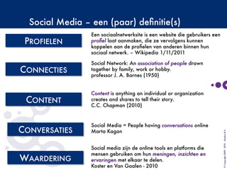 Social Media – een (paar) deﬁnitie(s)

©Copyright2009-2010–BudecoB.V.
Content is anything an individual or organization
creates and shares to tell their story.
C.C. Chapman (2010)
Social media zijn de online tools en platforms die
mensen gebruiken om hun meningen, inzichten en
ervaringen met elkaar te delen. 
Koster en Van Gaalen - 2010
Een sociaalnetwerksite is een website die gebruikers een
proﬁel laat aanmaken, die ze vervolgens kunnen
koppelen aan de proﬁelen van anderen binnen hun
sociaal netwerk. – Wikipedia 1/11/2011
Social Network: An association of people drawn
together by family, work or hobby. 
professor J. A. Barnes (1950)
Social Media = People having conversations online
Marta Kagan
 