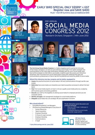 Social Media & Community Professional Acquisition Social Media Strategy i

                                                                  EARLY BIRD SPECIAL ONLY S$599* + GST
CONGRESS
                                                                             Register now and SAVE $400
SERIES                                                                                  PLUS – Visit HR Summit & Save an Additional $100



                                                                             2ND Annual

                                                                             Social Media
              Lionel TAN                                                     Congress 2012
                                                                               Mandarin Aileen Markey, Regional Director2012 Mediab
                                                                                        Orchard, Singapore | 14th June HR-
              Equity Partner
              Rajah & Tann LLP                    Madan NAGALDINNE
                                                  Head of HR Asia Pacific                       Lionel TAN‐ Partner, Rajah Tan LLP 
                                                  FACEBOOK
                                                                           
                                                 Lionel TAN‐ Partner, Rajah Tan LLP 

      




                                                                                                                                                                    
                                                                                                                                       Aadil BANDUKWALA
                                                                              Andrew CHOW
              Mike Blanding
              Manager, School Relations
                                                                            Marie Petit- Manager of HR, Solidiance
                                                                              Social Media Strategist
                                                                                                                                       Talent Acquisition Social
                                                                                                                                       Media Advisor
              & Employee Engagement                   Marie PETIT                & Managing Director                                   Dell
                                                                                 Ideamart (S) Pte Ltd      Aileen MARKEY
              Intercontinental                        Director of HR Asia
              Hotels Group (IHG)                      Solidiance                                           Regional HR Director
                                                                                                         Andrew CHOW‐ Social Media Strategist, Managing Director I
                                                                                                           Mediabrands
                                                                            Ltd.  
                                              
                                           Andrew CHOW‐ Social Media Strategist, Managing Director Ideamart Pte. 
                                                                         
     Ltd.                                      The 2nd Annual Social Media Congress is a highly engaging event covering the full scope
                                                                         
                                               of how today’s workplace can best use and embrace social media. From talent strategies and                               
                                               communications to the many legal ramifications affiliated with the use of social media, each
                                                                                                                              
                                               facet will be analysed via informative case studies, insightful panel discussions and interactive
                                               workshops. Hear first-hand from social media experts along with esteemed HR, legal and
                                               communications professionals on how to tap the full potential and avoid the pitfalls of social media.
              Matthew Hardman
Mike Blanding is Manager, School relations & employee engagement for
             Senior Product Manager
Intercontinental hotels Group (IhG), looking after asia, Middle one-day congress and be better equipped to:
             VMware ASEAN &           Attend this intensive east & africa. In
this role, Mike oversees management traineepractical functions of social media in HR and Communications through real-life case
             India                    •	 Assess the programmes, internship
programmes, social media attraction channels, and employee engagement
                                         studies
across the region.
                                                 •	 Determine how social media can streamline your talent acquisition processes to attract the best
                                            talent
a graduate from Cornell university’s School of hotel administration, Mike started
his career with IhG as an intern •	 Hear from social media experts on how to roll out a quality social media policy by co-aligning
                                         during his undergraduate studies which
eventually led to a full-time role with the company. In his career with IhG, Mike
                                            with business goals and existing guidelines
has spent years working in distribution marketing, tactical marketing, and brand                 Madan NAGALDINNE, Head of HR for APAC, Facebo
management and was instrumental in •	 Educate your staff on the legalities of utilising social media for employee personal use and
                                         the repositioning of the holiday Inn brand
across asia pacific.                        corporate actions  
                                                     Madan NAGALDINNE, Head of HR for APAC, Facebook 
                                                 •	 Identify and apply risk management strategies for social media platforms
In 2010, Mike made the transition into the world of human resources where he
enjoys applying his marketing & branding expertise to media into core strategic HR and organisation functions
       
                                        •	 Integrate social enhancing recruitment
marketing efforts and building of the IhG employer brand.

                                                 Who should attend?                                             PLUS: Interactive panel discussion and                  
                                                 •	      CEOs/MDs/Presidents/ Line Managers                     practical workshop
                                                 •	      V
                                                         	 Ps/Directors/Heads/Managers/ Executives of:          •	 What are HR’s major challenges in
                                                         •	 Human Resources                                         social media?
                                                                                                                •	 	 eveloping effective social media
                                                                                                                    D
                                                         •	 Talent Acquisition                                      corporate usage policies
                                                         •	 Employer Branding
                                                         •	 In-House & Legal counsels
                                                         •	 Employer Branding
                                                                                                                                    HR Goes Social
                                                         •	 Communications
                                                                                                                                    Bring your smart
                                                         •	 IT Staff                                                                phones, laptops and
                                                                                                                                    gadgets and participate
                                                 * Early Bird savings end 1st June 2012                                             in a live workshop
 