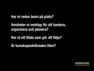 Har ni redan team på plats? 
Använder ni verktyg för att hantera, 
organisera och planera? 
Har ni ett flöde som går att följa? 
Är kunskapsskillnaden liten? 
 