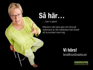Så här… 
… kan ni göra! 
Eftersom det bara gick att höra på 
webinaret är det nästbästa helt enkelt 
att ta kontakt med mig. 
Vi hörs! 
lena@nordinspire.se 
