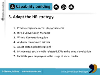 Capability building3. Adapt the HR strategy.Provide employees access tosocial mediaHire a Conversation ManagerWrite a Conversation guideAdd new recruitment criteriaAdaptcertain job descriptionsInclude new, social media relatated, KPIs in the annualevaluationFacilitateyour employees in the usage of social media