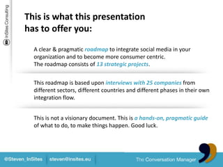 This is what this presentation has to offer you:A clear & pragmaticroadmaptointegratesocial media in yourorganizationandtobecome more consumercentric.The roadmapconsists of 13 strategic projects.Thisroadmap is baseduponinterviews with 25 companies from different sectors, different countriesand different phases in theirownintegration flow.This is not a visionary document. This is a hands-on, pragmatic guideof whatto do, to make things happen. Goodluck.