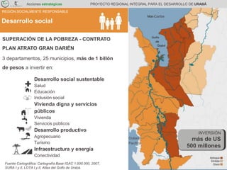 SUPERACIÓN DE LA POBREZA Mar Caribe
Océano
Pacífico
Golfo
de
Urabá
Desarrollo social sustentable
Salud
Educación
Inclusión social
Vivienda digna y servicios
públicos
Vivienda
Servicios públicos
Desarrollo productivo
Agropecuario
Turismo
Infraestructura y energía
Conectividad
SUPERACIÓN DE LA POBREZA - CONTRATO
PLAN ATRATO GRAN DARIÉN
3 departamentos, 25 municipios, más de 1 billón
de pesos a invertir en:
Fuente Cartográfica: Cartografía Base IGAC 1:500.000, 2007,
SURA I y II, LOTA I y II, Atlas del Golfo de Urabá.
Acciones estratégicas PROYECTO REGIONAL INTEGRAL PARA EL DESARROLLO DE URABÁ
Desarrollo social
REGIÓN SOCIALMENTE RESPONSABLE
INVERSIÓN
más de US
500 millones
 