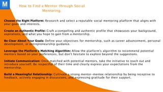 Choose the Right Platform: Research and select a reputable social mentoring platform that aligns with
your goals and interests.
Create an Authentic Profile: Craft a compelling and authentic profile that showcases your background,
aspirations, and what you hope to gain from a mentorship.
Be Clear About Your Goals: Define your objectives for mentorship, such as career advancement, personal
development, or entrepreneurship guidance.
Leverage the Platform's Matching Algorithm: Allow the platform's algorithm to recommend potential
mentors based on your preferences, but don't hesitate to explore beyond the suggestions.
Initiate Communication: Once matched with potential mentors, take the initiative to reach out and
introduce yourself. Be respectful of their time and clearly express your expectations from the
mentorship.
Build a Meaningful Relationship: Cultivate a strong mentor-mentee relationship by being receptive to
feedback, actively engaging in discussions, and expressing gratitude for their support.
How to Find a Mentor through Social
Mentoring:
 