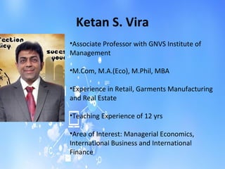 Ketan S. Vira
•Associate Professor with GNVS Institute of
Management
•M.Com, M.A.(Eco), M.Phil, MBA
•Experience in Retail, Garments Manufacturing
and Real Estate
•Teaching Experience of 12 yrs
•Area of Interest: Managerial Economics,
International Business and International
Finance
 