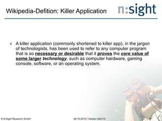 Wikipedia-Defition: Killer Application A killer application (commonly shortened to killer app), in the jargon of technologists, has been used to refer to any computer program that is so  necessary or desirable  that it  proves  the  core value of some larger  technology , such as computer hardware, gaming console, software, or an operating system. 08.10.2010 / Version GKC10 © N:Sight Research GmbH 