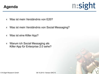 Agenda Was ist mein Verständnis von E20? Was ist mein Verständnis von Social Messaging? Was ist eine Killer App? Warum ich Social Messaging als  Killer App für Enterprise 2.0 sehe? 08.10.2010 / Version GKC10 © N:Sight Research GmbH 