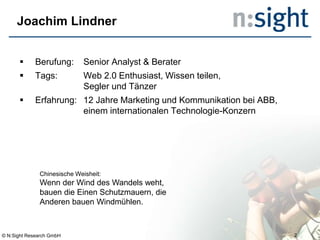 Joachim Lindner
 Berufung: Senior Analyst & Berater
 Tags: Web 2.0 Enthusiast, Wissen teilen,
Segler und Tänzer
 Erfahrung: 12 Jahre Marketing und Kommunikation bei ABB,
einem internationalen Technologie-Konzern
Chinesische Weisheit:
Wenn der Wind des Wandels weht,
bauen die Einen Schutzmauern, die
Anderen bauen Windmühlen.
© N:Sight Research GmbH 2
 