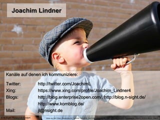 Joachim Lindner
Kanäle auf denen ich kommuniziere:
Twitter: http://twitter.com/JoachimL
Xing: https://www.xing.com/profile/Joachim_Lindner4
Blogs: http://blog.enterprise2open.com/, http://blog.n-sight.de/
http://www.komblog.de/
Mail: jl@nsight.de
Bilder aus den Folien: iStockphoto Nr.: 1682638, 10239956, 14431259, 10901816, 9336597, 12385939, 6626473 Photocase Nr.: 145470, 121675, 69334, 108810© N:Sight Research GmbH
 
