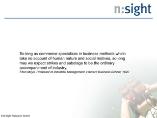 So long as commerce specializes in business methods which
take no account of human nature and social motives, so long
may we expect strikes and sabotage to be the ordinary
accompaniment of industry.
Elton Mayo, Professor of Industrial Management, Harvard Business School, 1920
© N:Sight Research GmbH
 