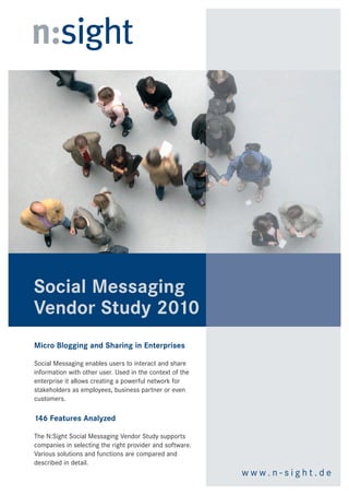 Social Messaging
Vendor Study 2010
Micro Blogging and Sharing in Enterprises

Social Messaging enables users to interact and share
information with other user. Used in the context of the
enterprise it allows creating a powerful network for
stakeholders as employees, business partner or even
customers.

146 Features Analyzed

The N:Sight Social Messaging Vendor Study supports
companies in selecting the right provider. Different
approaches of the systems are compared and analyzed
in relation to various functions.
                                                          www.n-sight.de
 