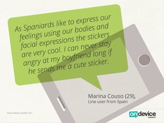 ress our
like to exp and
aniards
As Sp
ur bodies
s using o
stickers
feeling
sions the
ial expres
fac
ever stay
l. I can n
e very coo
ar
d long if
boyfrien
ry at my
a ng
sticker.
e a cute
e sends m
h
Marina Couso (29),
Line user from Spain
Source: Reuters, October 2013

 