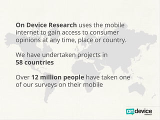 On Device Research uses the mobile
internet to gain access to consumer
opinions at any time, place or country.
We have undertaken projects in
58 countries
Over 12 million people have taken one
of our surveys on their mobile

 