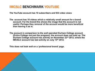 IMCSLC BENCHMARK YOUTUBE
The YouTube account has 10 subscribers and 933 video views


The account has 10 videos which a relatively small amount for a brand
   account. For the brand this shows the image that the account is not
   useful. Perhaps they removal of the account would be more beneficial
   than leaving it as is.


The account in comparison to the well operated Durham College account
   (Entire College not just the program), the account does not hold up. The
   Durham College account has activity on November 23rd 2012, where the
   IMCSLC account has last activity on July 13th 2012.


This does not look well on a ‘professional brand’ page.
 