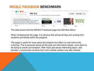 IMCSLC FACEBOOK BENCHMARK




The data shows that the IMCSLC Facebook page has 222 likes (fans)

When reviewing the fan page, it is obvious that almost all likes are coming from
students and facility within the program.

The page is useful for news about the program but offers no real community
nurturing. This is because almost all the post are information based, none seem to
be trying to create conversation. With more post about interesting topics, and
pictures, a community could be form and ‘outside’ parties may take interest.
 