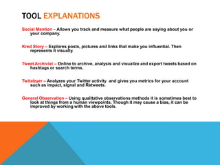 TOOL EXPLANATIONS
Social Mention – Allows you track and measure what people are saying about you or
   your company.


Kred Story – Explores posts, pictures and links that make you influential. Then
   represents it visually.


Tweet Archivist – Online to archive, analysis and visualize and export tweets based on
   hashtags or search terms.


Twitalzyer – Analyzes your Twitter activity and gives you metrics for your account
    such as impact, signal and Retweets.


General Observation – Using qualitative observations methods it is sometimes best to
   look at things from a human viewpoints. Though it may cause a bias, it can be
   improved by working with the above tools.
 