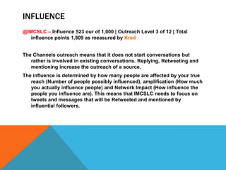 INFLUENCE
@IMCSLC – Influence 523 our of 1,000 | Outreach Level 3 of 12 | Total
   influence points 1,809 as measured by Kred


The Channels outreach means that it does not start conversations but
   rather is involved in existing conversations. Replying, Retweeting and
   mentioning increase the outreach of a source.
The influence is determined by how many people are affected by your true
   reach (Number of people possibly influenced), amplification (How much
   you actually influence people) and Network Impact (How influence the
   people you influence are). This means that IMCSLC needs to focus on
   tweets and messages that will be Retweeted and mentioned by
   influential followers.
 