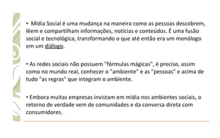 Mídia Social é uma mudança na maneira como as pessoas descobrem, lêem e compartilham informações, notícias e conteúdos. É uma fusão social e tecnológica, transformando o que até então era um monólogo em um  diálogo . As redes sociais não possuem "fórmulas mágicas", é preciso, assim como no mundo real, conhecer o "ambiente" e as "pessoas" e acima de tudo "as regras" que integram o ambiente. Embora muitas empresas invistam em mídia nos ambientes sociais, o retorno de verdade vem de comunidades e da conversa direta com consumidores. 