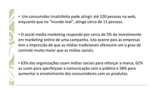Um consumidor insatisfeito pode atingir até 220 pessoas na web, enquanto que no “mundo real”, atinge cerca de 11 pessoas. O social media marketing responde por cerca de 5% do investimento em marketing online de uma campanha. Isto ocorre pois as empresas tem a impressão de que as mídias tradicionais oferecem um o grau de controle muito maior que as mídias sociais. 63% das organizações usam mídias sociais para reforçar a marca, 62% as usam para aperfeiçoar a comunicação com o público e 58% para aumentar o envolvimento dos consumidores com os produtos. 