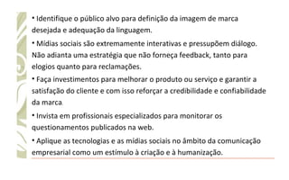 Identifique o público alvo para definição da imagem de marca desejada e adequação da linguagem.  Mídias sociais são extremamente interativas e pressupõem diálogo. Não adianta uma estratégia que não forneça feedback, tanto para elogios quanto para reclamações. Faça investimentos para melhorar o produto ou serviço e garantir a satisfação do cliente e com isso reforçar a credibilidade e confiabilidade da marca .  Invista em profissionais especializados para monitorar os questionamentos publicados na web.  Aplique as tecnologias e as mídias sociais no âmbito da comunicação empresarial como um estímulo à criação e à humanização.  