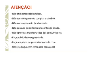 ATENÇÃO! - Não crie personagens falsos.  - Não tente enganar ou comprar o usuário. - Não entre onde não for chamado. - Não censure ou restrinja um conteúdo criado. - Não ignore as manifestações dos consumidores. - Faça publicidade segmentada.  - Faça um plano de gerenciamento de crise. - Utilize a linguagem certa para cada canal. 