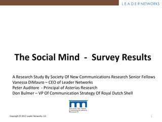 L E A D E R NETWORKS




    The Social Mind - Survey Results
  A Research Study By Society Of New Communications Research Senior Fellows
  Vanessa DiMauro – CEO of Leader Networks
  Peter Auditore - Principal of Asterias Research
  Don Bulmer – VP Of Communication Strategy Of Royal Dutch Shell



Copyright © 2012 Leader Networks, LLC                                   1
 