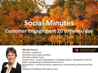 Social Minutes
Customer Engagement 20 minutes/day


      Wendy Soucie
        25 years + experience
        Certified social media consultant
        Certified LinkedIn Trainer
        Unique focus – business development, marketing, product development, Internet
        B2B - manufacturing / professional service firms.
        Unique focus - technical products, engineering, manufacturing, professional service
      firms
        Based in the Midwest with national reach
 