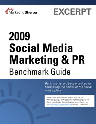 EXCERPT

2009
Social Media
Marketing & PR
Benchmark Guide
        Benchmarks and best practices for
        harnessing the power of the social
        marketplace

         Note: This is an authorized excerpt from the full
         MarketingSherpa 2009 Social Media Marketing and PR
         Benchmark Guide. To download the entire Report, go
         to: http://www.SherpaStore.com or call 877-895-1717
 