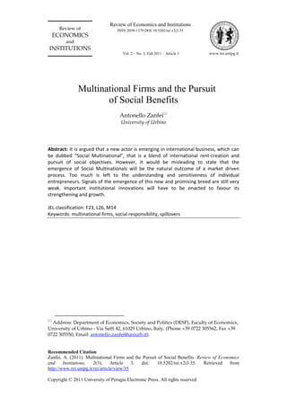 Recommended Citation
Zanfei, A. (2011). Multinational Firms and the Pursuit of Social Benefits. Review of Economics
and Institutions, 2(3), Article 3. doi: 10.5202/rei.v2i3.35. Retrieved from
http://www.rei.unipg.it/rei/article/view/35
Copyright © 2011 University of Perugia Electronic Press. All rights reserved
Review of
ECONOMICS
and
INSTITUTIONS
Review of Economics and Institutions
www.rei.unipg.it
ISSN 2038-1379 DOI 10.5202/rei.v2i3.35
Vol. 2 – No. 3, Fall 2011 – Article 3
Multinational Firms and the Pursuit
of Social Benefits
Antonello Zanfei
University of Urbino
Abstract: It is argued that a new actor is emerging in international business, which can
be dubbed “Social Multinational”, that is a blend of international rent-creation and
pursuit of social objectives. However, it would be misleading to state that the
emergence of Social Multinationals will be the natural outcome of a market driven
process. Too much is left to the understanding and sensitiveness of individual
entrepreneurs. Signals of the emergence of this new and promising breed are still very
weak. Important institutional innovations will have to be enacted to favour its
strengthening and growth.
JEL classification: F23, L26, M14
Keywords: multinational firms, social responsibility, spillovers

Address: Department of Economics, Society and Politics (DESP), Faculty of Economics,
University of Urbino - Via Saffi 42, 61029 Urbino, Italy. (Phone +39 0722 305562, Fax +39
0722 305550, Email: antonello.zanfei@uniurb.it).
 