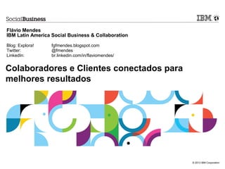 Flávio Mendes
IBM Latin America Social Business & Collaboration

Blog: Explora!    fgfmendes.blogspot.com
Twitter:          @fmendes
LinkedIn:         br.linkedin.com/in/flaviomendes/


Colaboradores e Clientes conectados para
melhores resultados




                                                     © 2013 IBM Corporation
 