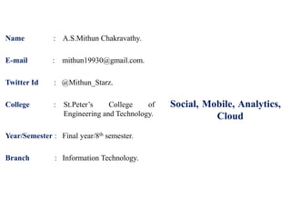 Social, Mobile, Analytics,
Cloud
Name : A.S.Mithun Chakravathy.
E-mail : mithun19930@gmail.com.
Twitter Id : @Mithun_Starz.
College : St.Peter’s College of
Engineering and Technology.
Year/Semester : Final year/8th semester.
Branch : Information Technology.
 