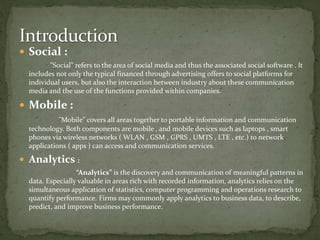  Social :
"Social" refers to the area of social media and thus the associated social software . It
includes not only the typical financed through advertising offers to social platforms for
individual users, but also the interaction between industry about these communication
media and the use of the functions provided within companies.
 Mobile :
"Mobile" covers all areas together to portable information and communication
technology. Both components are mobile , and mobile devices such as laptops , smart
phones via wireless networks ( WLAN , GSM , GPRS , UMTS , LTE , etc.) to network
applications ( apps ) can access and communication services.
 Analytics :
“Analytics” is the discovery and communication of meaningful patterns in
data. Especially valuable in areas rich with recorded information, analytics relies on the
simultaneous application of statistics, computer programming and operations research to
quantify performance. Firms may commonly apply analytics to business data, to describe,
predict, and improve business performance.
 
