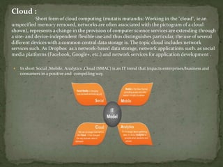 Cloud :
Short form of cloud computing (mutatis mutandis: Working in the "cloud", ie an
unspecified memory removed, networks are often associated with the pictogram of a cloud
shown), represents a change in the provision of computer science services are extending through
a site- and device-independent flexible use and thus distinguishes particular, the use of several
different devices with a common central data storage is. The topic cloud includes network
services such. As Dropbox as a network-based data storage, network applications such. as social
media platforms (Facebook, Google+, etc.) and network services for application development .
 In short Social ,Mobile, Analytics ,Cloud (SMAC) is an IT trend that impacts enterprises/business and
consumers in a positive and compelling way.
 