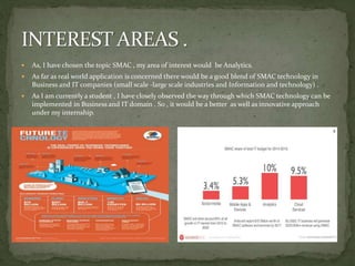  As, I have chosen the topic SMAC , my area of interest would be Analytics.
 As far as real world application is concerned there would be a good blend of SMAC technology in
Business and IT companies (small scale -large scale industries and Information and technology) .
 As I am currently a student , I have closely observed the way through which SMAC technology can be
implemented in Business and IT domain . So , it would be a better as well as innovative approach
under my internship.
 