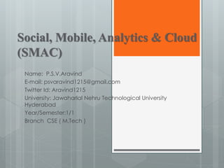 Social, Mobile, Analytics & Cloud
(SMAC)
Name: P.S.V.Aravind
E-mail: psvaravind1215@gmail.com
Twitter Id: Aravind1215
University: Jawaharlal Nehru Technological University
Hyderabad
Year/Semester:1/1
Branch CSE ( M.Tech )
 