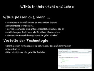 Wikis in Unterricht und Lehre
Wikis passen gut, wenn …
• Gemeinsam Schriftliches zu erarbeiten ist und
dokumentiert werden soll
• Verteilte Gruppe aus unterschiedlichen Orten, die in
relativ langem Zeitraum ein Problem lösen sollen
• Wenn eine Auszeichnungssprache gelernt wird
•Ermöglichen kollaboratives Schreiben, das auf dem Papier
undenkbar ist
•Übersichtlicher als geteilte Dateien
Vorteile der Technologie
 