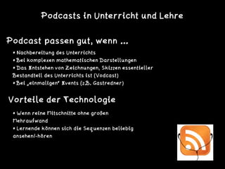 Podcasts in Unterricht und Lehre
Podcast passen gut, wenn …
• Nachbereitung des Unterrichts
• Bei komplexen mathematischen Darstellungen
• Das Entstehen von Zeichnungen, Skizzen essentieller
Bestandteil des Unterrichts ist (Vodcast)
• Bei „einmaligen“ Events (z.B. Gastredner)
• Wenn reine Mitschnitte ohne großen
Mehraufwand
• Lernende können sich die Sequenzen beliebig
ansehen/-hören
Vorteile der Technologie
 