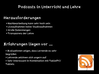 Herausforderungen
• Evaluationen zeigen, dass Lernende es sehr
begrüßen
• Lehrende zeichnen sich ungern auf
• Sehr interessant in Kombination mit TabletPC/
Tablets
Erfahrungen liegen vor …
• Nachbearbeitung kann sehr hoch sein
• Liveaufnahmen keine Studioaufnahmen
• Große Datenmengen
• Transparenz der Lehre
Podcasts in Unterricht und Lehre
 