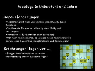 Herausforderungen
• Blogger behalten Wissen aus einer
Veranstaltung besser als Nichtblogger
Erfahrungen liegen vor …
•Regelmäßigkeit muss „erzwungen“ werden, z. B. durch
Benotung
•Studierende finden es erst lustig, dann lästig und
anstrengend
•Monitoren ist für Lehrende auch aufwändig
•Man kann kommentieren, es ist aber keine Kommunikation
auf gleicher Augenhöhe (Hauptmeinung und Kommentare)
Weblogs in Unterricht und Lehre
 