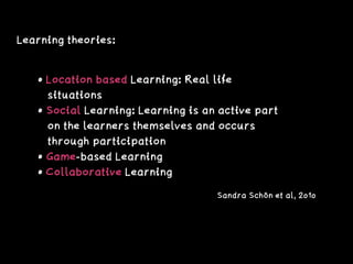Learning theories:
• Location based Learning: Real life 
situations
• Social Learning: Learning is an active part 
on the learners themselves and occurs 
through participation
• Game-based Learning
• Collaborative Learning
Sandra Schön et al, 2010
 
