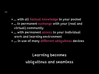 ...
• ... with all factual knowledge in your pocket
• ... in permanent exchange with your (real and 
virtual) community
• ... with permanent access to your individual 
work and learning environment
• … in use of many different ubiquitous devices
Learning becomes
ubiquitous and seamless
 