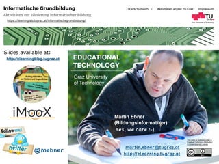 Graz University of Technology
EDUCATIONAL  
TECHNOLOGY
Graz University  
of Technology
Martin Ebner  
(Bildungsinformatiker)
http://elearning.tugraz.at
martin.ebner@tugraz.at
Slides available at:
This work is licensed under a  
Creative Commons Attribution  
4.0 International License.
https://learninglab.tugraz.at/informatischegrundbildung/
@mebner
http://elearningblog.tugraz.at
Yes, we care :-)
 