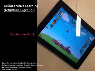 BuchstabenPost 
Collaborative Learning 
(http://app.tugraz.at)
Ebner, M., Kienleitner, B. (2014) A Contribution to
Collaborative Learning Using iPads for School Children,
European Immersive Education Summit,
2014, Vienna, pp. 87-97
 